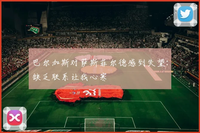 巴尔加斯对萨斯菲尔德感到失望：缺乏联系让我心寒