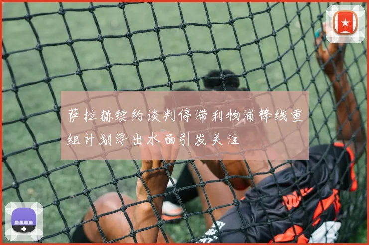 萨拉赫续约谈判停滞利物浦锋线重组计划浮出水面引发关注