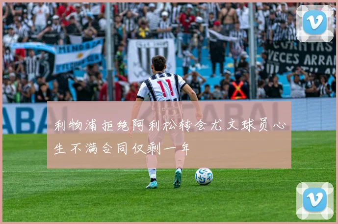 利物浦拒绝阿利松转会尤文球员心生不满合同仅剩一年
