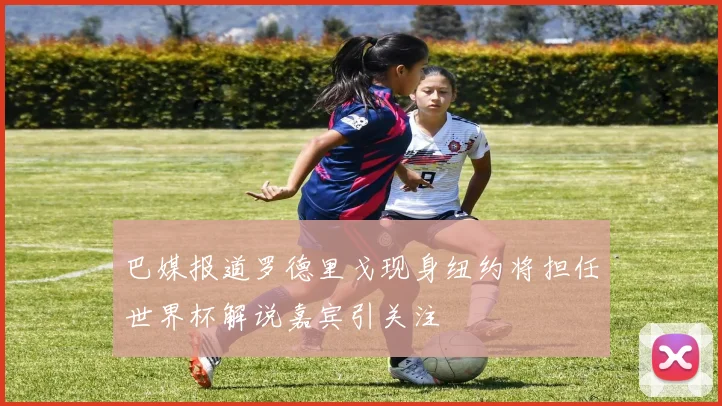 巴媒报道罗德里戈现身纽约将担任世界杯解说嘉宾引关注