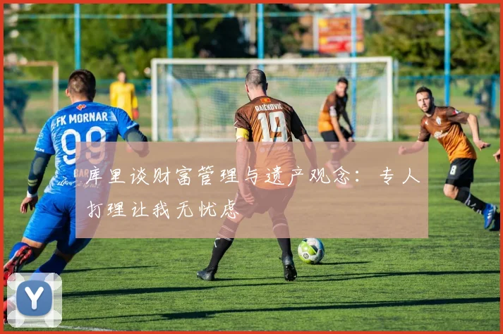 库里谈财富管理与遗产观念：专人打理让我无忧虑