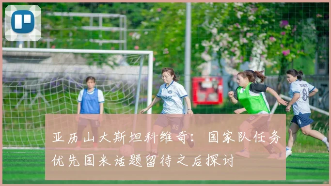 亚历山大斯坦科维奇：国家队任务优先国米话题留待之后探讨