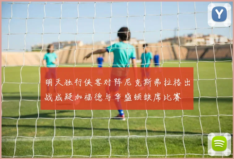 明天独行侠客对阵尼克斯弗拉格出战成疑加福德与华盛顿缺席比赛