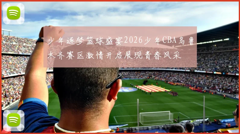少年逐梦篮球盛宴2026少年CBA乌鲁木齐赛区激情开启展现青春风采