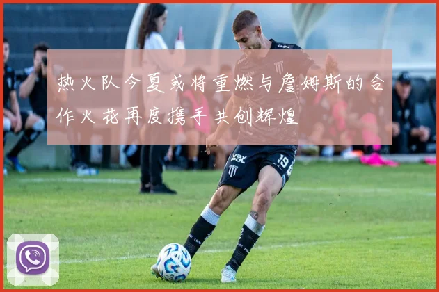 热火队今夏或将重燃与詹姆斯的合作火花再度携手共创辉煌