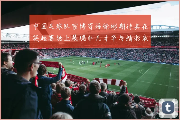 中国足球队官博寄语徐彬期待其在英超赛场上展现非凡才华与精彩表现