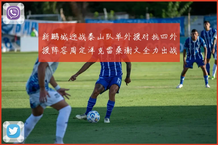 新鹏城迎战泰山队单外援对抗四外援阵容周定洋克雷桑谢文全力出战