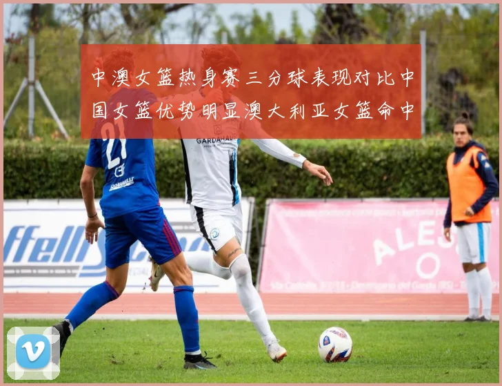 中澳女篮热身赛三分球表现对比中国女篮优势明显澳大利亚女篮命中率低下