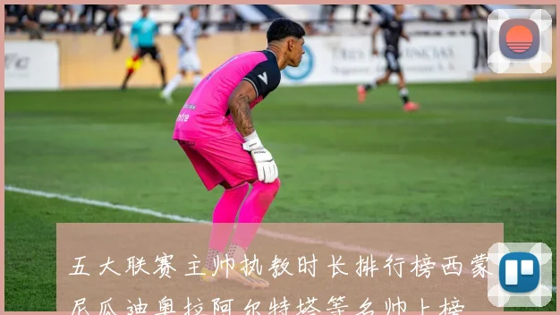 五大联赛主帅执教时长排行榜西蒙尼瓜迪奥拉阿尔特塔等名帅上榜