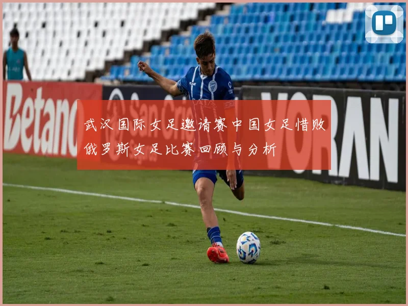 武汉国际女足邀请赛中国女足惜败俄罗斯女足比赛回顾与分析