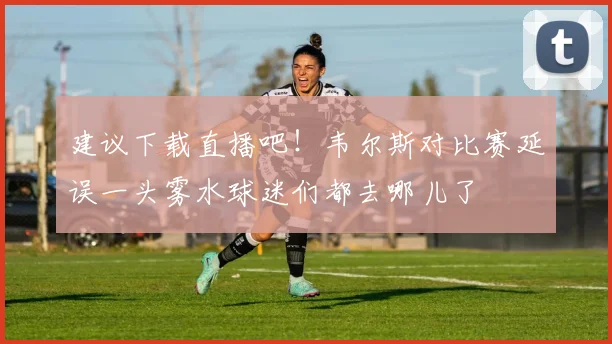 建议下载直播吧！韦尔斯对比赛延误一头雾水球迷们都去哪儿了