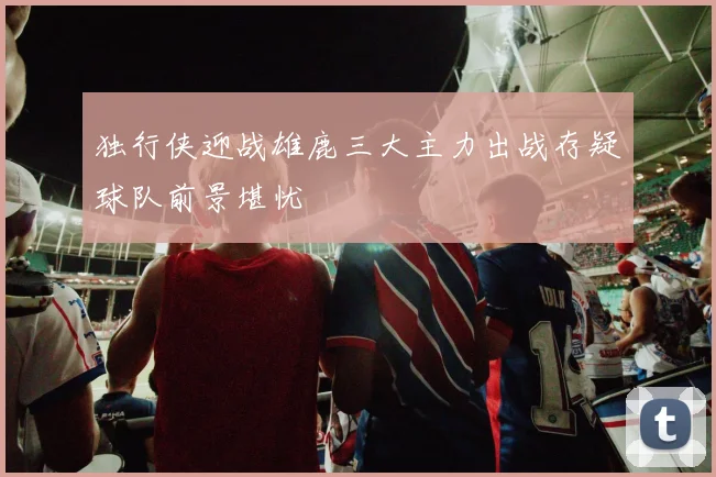 独行侠迎战雄鹿三大主力出战存疑球队前景堪忧