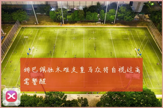 姆巴佩独木难支皇马众将自视过高需警醒