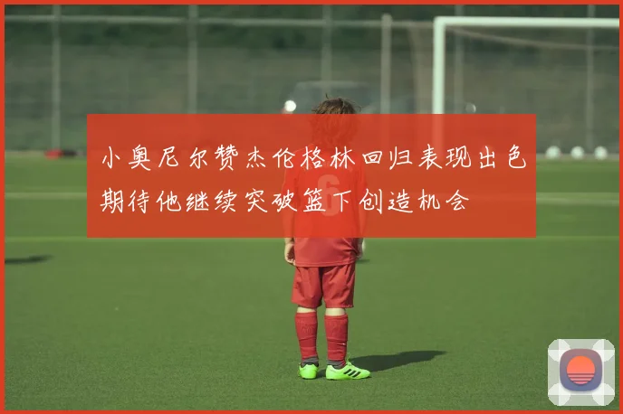 小奥尼尔赞杰伦格林回归表现出色期待他继续突破篮下创造机会