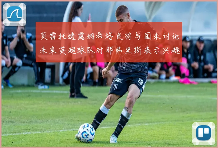 莫雷托透露姆希塔良将与国米讨论未来英超球队对邓弗里斯表示兴趣