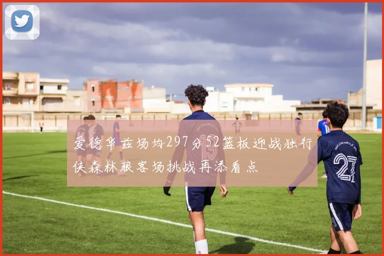 爱德华兹场均297分52篮板迎战独行侠森林狼客场挑战再添看点