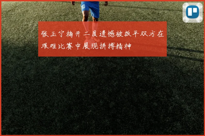 张玉宁梅开二度遗憾被扳平双方在艰难比赛中展现拼搏精神
