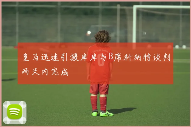 皇马迅速引援库库与B席科纳特谈判两天内完成