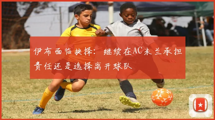 伊布面临抉择：继续在AC米兰承担责任还是选择离开球队