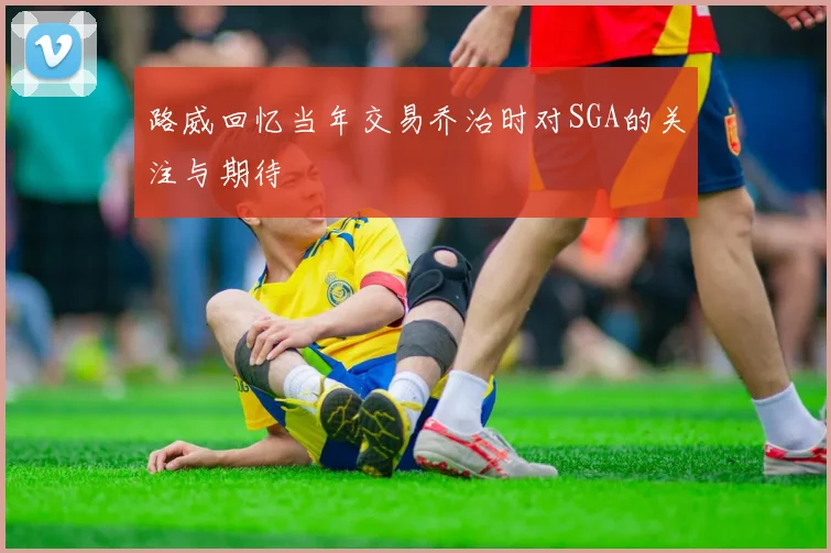 路威回忆当年交易乔治时对SGA的关注与期待