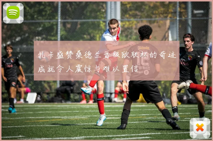 扎卡盛赞桑德兰晋级欧联杯的奇迹成就令人震惊与难以置信