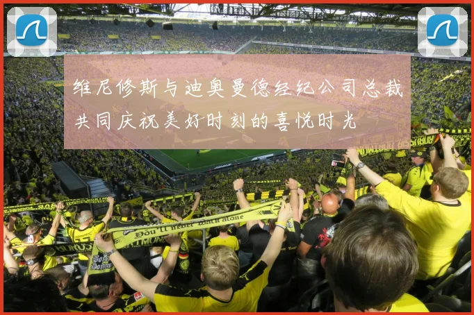 维尼修斯与迪奥曼德经纪公司总裁共同庆祝美好时刻的喜悦时光
