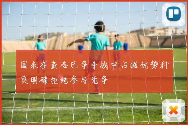 国米在查洛巴争夺战中占据优势科莫明确拒绝参与竞争