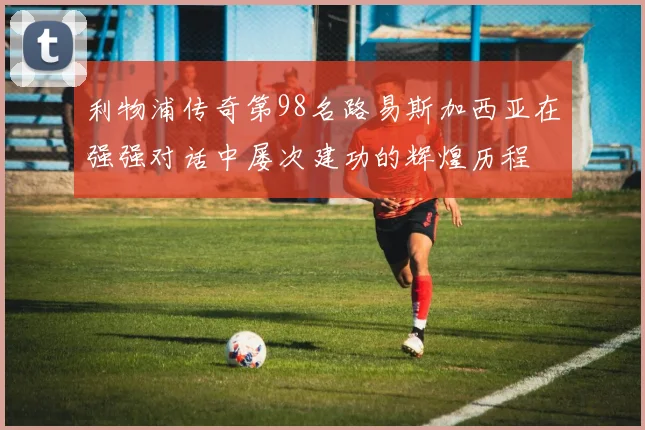 利物浦传奇第98名路易斯加西亚在强强对话中屡次建功的辉煌历程