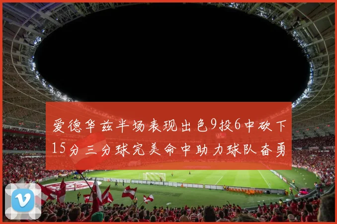 爱德华兹半场表现出色9投6中砍下15分三分球完美命中助力球队奋勇争先