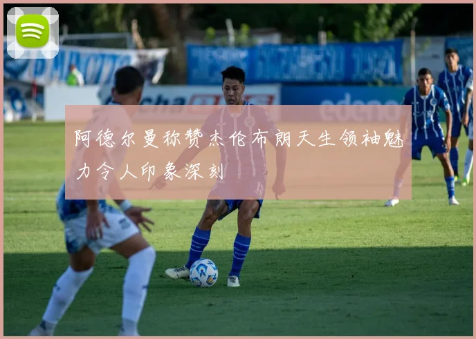 阿德尔曼称赞杰伦布朗天生领袖魅力令人印象深刻