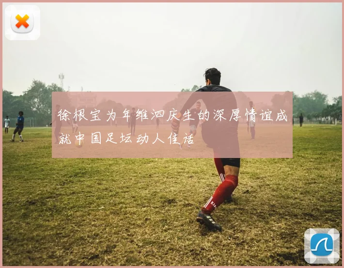 徐根宝为年维泗庆生的深厚情谊成就中国足坛动人佳话