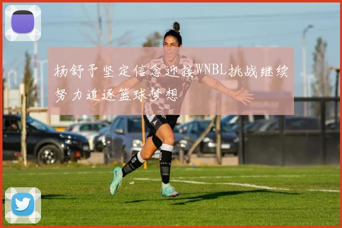 杨舒予坚定信念迎接WNBL挑战继续努力追逐篮球梦想